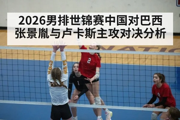 2026男排世锦赛中国对巴西张景胤与卢卡斯主攻对决分析