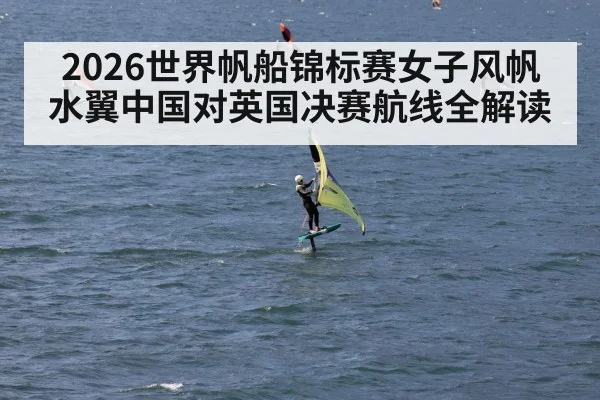 2026世界帆船锦标赛女子风帆水翼中国对英国决赛航线全解读
